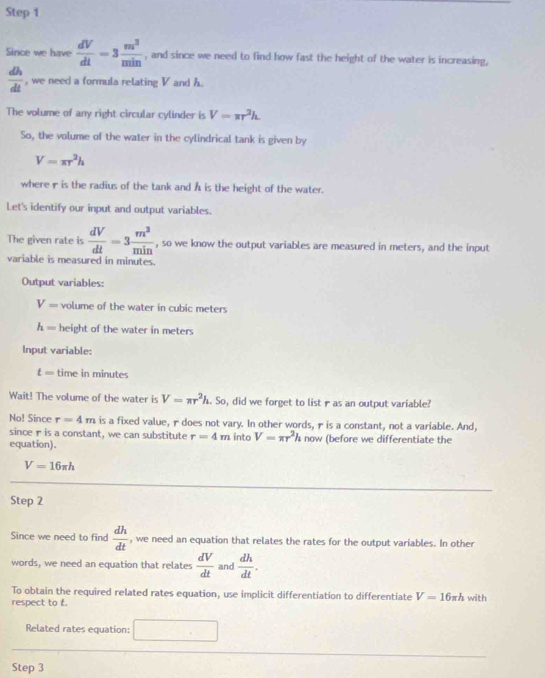 Since we have  dV/dt =3 m^3/min  , and since we need to find how fast the height of the water is increasing,
 dh/dt  , we need a formula relating V and h. 
The volume of any right circular cylinder is V=π r^2h
So, the volume of the water in the cylindrical tank is given by
V=π r^2h
where r is the radius of the tank and A is the height of the water. 
Let's identify our input and output variables. 
The given rate is  dV/dt =3 m^3/min  , so we know the output variables are measured in meters, and the input 
variable is measured in minutes. 
Output variables:
V= volume of the water in cubic meters
h= height of the water in meters
Input variable:
t= time in minutes
Wait! The volume of the water is V=π r^2h. So, did we forget to list ras an output variable? 
No! Since r=4m is a fixed value, r does not vary. In other words, r is a constant, not a variable. And, 
since r is a constant, we can substitute r=4m into V=π r^2hnow
equation). (before we differentiate the
V=16π h
Step 2 
Since we need to find  dh/dt  , we need an equation that relates the rates for the output variables. In other 
words, we need an equation that relates  dV/dt  and  dh/dt . 
To obtain the required related rates equation, use implicit differentiation to differentiate V=16π h with 
respect to t. 
Related rates equation: □ 
Step 3