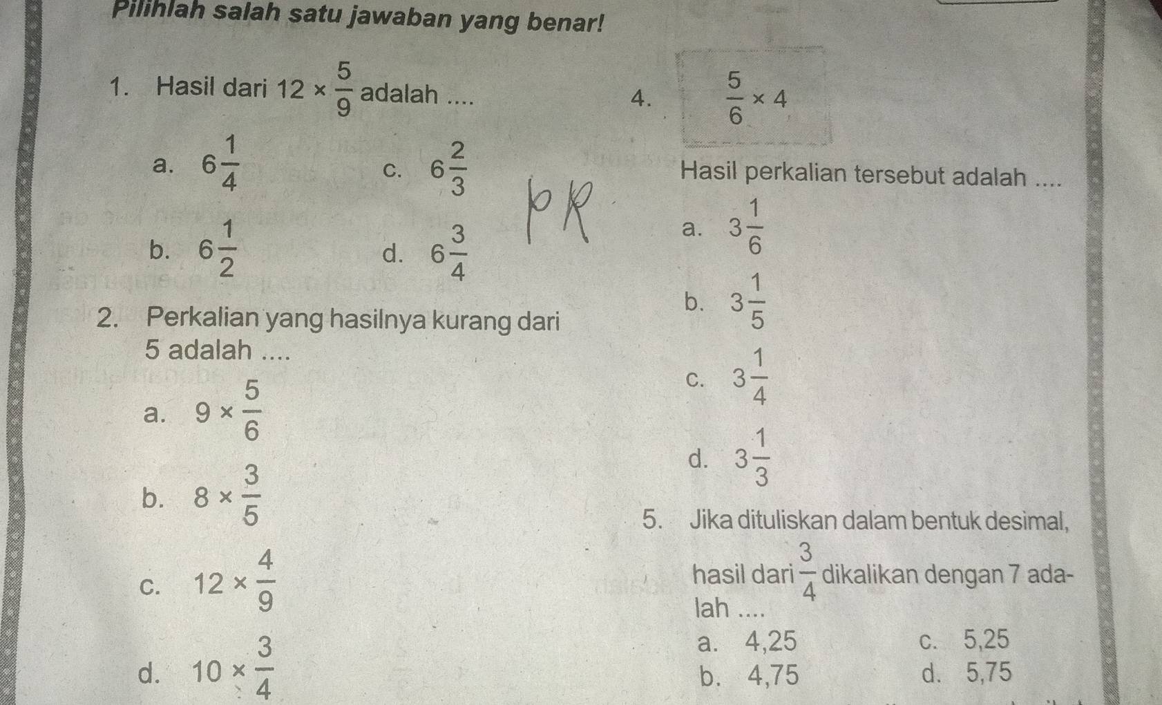 Pilihlah salah satu jawaban yang benar!
1. Hasil dari 12*  5/9  adalah ....
4.  5/6 * 4
C.
a. 6 1/4  6 2/3  Hasil perkalian tersebut adalah ....
b. 6 1/2  6 3/4 
a. 3 1/6 
d.
b. 3 1/5 
2. Perkalian yang hasilnya kurang dari
5 adalah ....
a. 9*  5/6 
C. 3 1/4 
d. 3 1/3 
b. 8*  3/5 
5. Jika dituliskan dalam bentuk desimal,
C. 12*  4/9 
hasil dari  3/4  dikalikan dengan 7 ada-
lah ....
a. ⩽4,25 c. 5,25
d. 10*  3/4  b. 4,75 d. 5,75