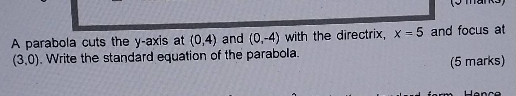 (5 mark 
A parabola cuts the y-axis at (0,4) and (0,-4) with the directrix, x=5 and focus at
(3,0). Write the standard equation of the parabola. 
(5 marks)