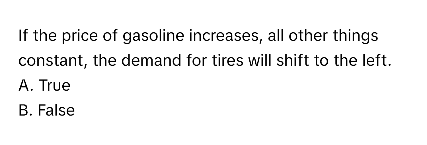 If the price of gasoline increases, all other things constant, the demand for tires will shift to the left.

A. True
B. False