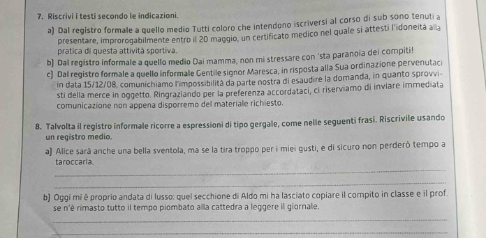 Riscrivi i testi secondo le indicazioni. 
a) Dal registro formale a quello medio Tutti coloro che intendono iscriversi al corso di sub sono tenuti a 
presentare, improrogabilmente entro il 20 maggio, un certificato medico nel quale si attesti l’idoneitā alla 
pratica di questa attività sportiva. 
b) Dal registro informale a quello medio Dai mamma, non mi stressare con ‘sta paranoia dei compiti! 
c) Dal registro formale a quello informale Gentile signor Maresca, in risposta alla Sua ordinazione pervenutaci 
in data 15/12/08, comunichiamo l’impossibilità da parte nostra di esaudire la domanda, in quanto sprovvi- 
sti della merce in oggetto. Ringraziando per la preferenza accordataci, ci riserviamo di inviare immediata 
comunicazione non appena disporremo del materiale richiesto. 
8. Talvolta il registro informale ricorre a espressioni di tipo gergale, come nelle seguenti frasi. Riscrivile usando 
un registro medio. 
a) Alice sarà anche una bella sventola, ma se la tira troppo per i miei gusti, e di sicuro non perderò tempo a 
_ 
taroccarla. 
_ 
b) Oggi mi è proprio andata di lusso: quel secchione di Aldo mi ha lasciato copiare il compito in classe e il prof. 
se n’è rimasto tutto il tempo piombato alla cattedra a leggere il giornale. 
_ 
_