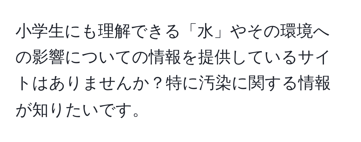 小学生にも理解できる「水」やその環境への影響についての情報を提供しているサイトはありませんか？特に汚染に関する情報が知りたいです。