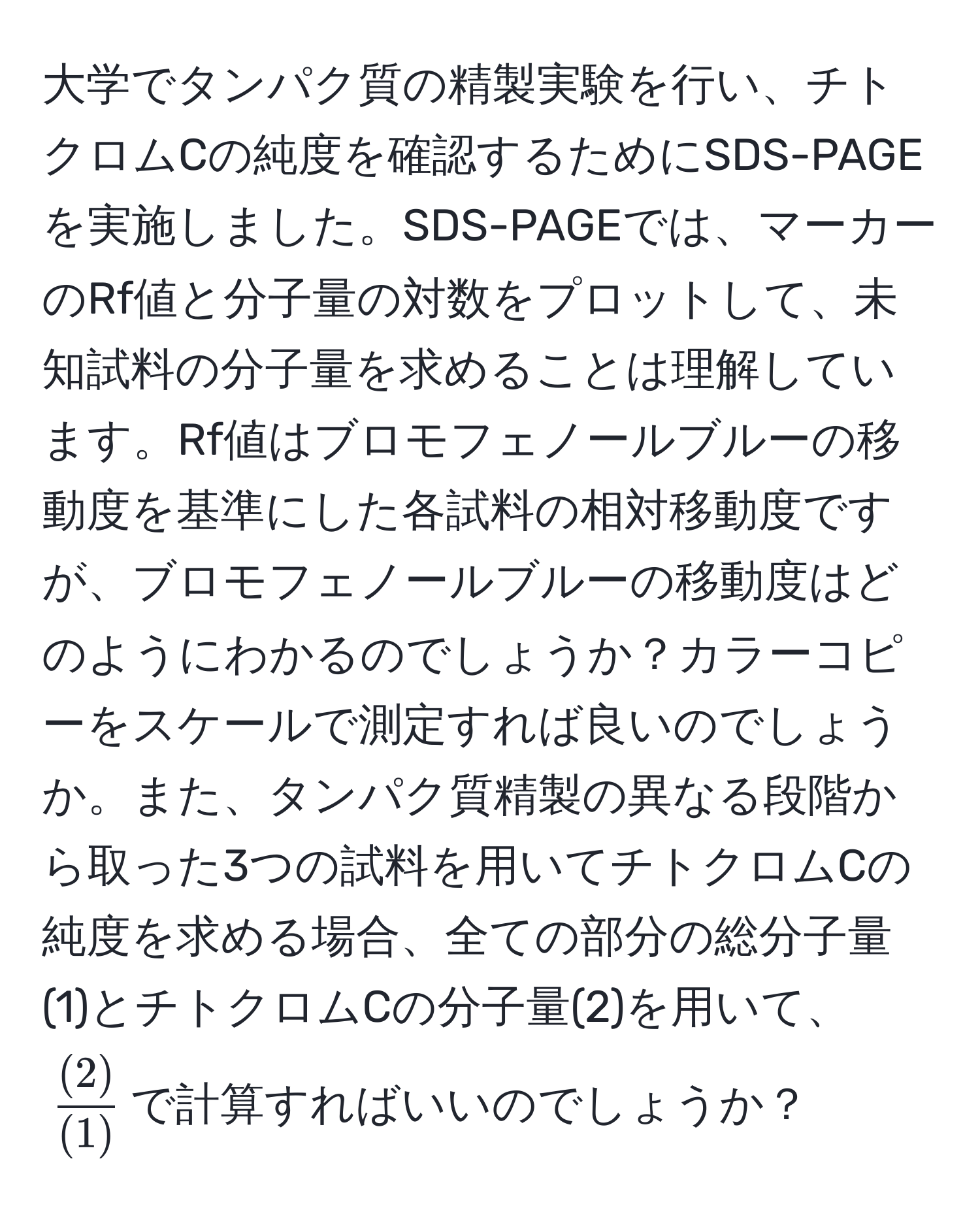 大学でタンパク質の精製実験を行い、チトクロムCの純度を確認するためにSDS-PAGEを実施しました。SDS-PAGEでは、マーカーのRf値と分子量の対数をプロットして、未知試料の分子量を求めることは理解しています。Rf値はブロモフェノールブルーの移動度を基準にした各試料の相対移動度ですが、ブロモフェノールブルーの移動度はどのようにわかるのでしょうか？カラーコピーをスケールで測定すれば良いのでしょうか。また、タンパク質精製の異なる段階から取った3つの試料を用いてチトクロムCの純度を求める場合、全ての部分の総分子量(1)とチトクロムCの分子量(2)を用いて、$ (2)/(1) $で計算すればいいのでしょうか？