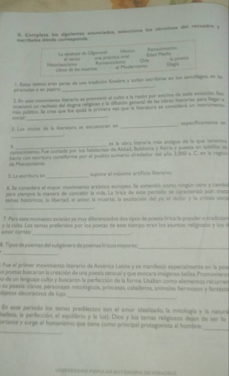 Completa los siguientes enunciados, selecciona los términos del recuadro y
escr
1. Estos textos eran parte de una tradición fúnebre y solían escribirse en los sen las
_,.
pirámides o en papiro:
2. En este movimiento literario se promovió el culto a la razón por encima de toda emoción. Eso
ocasionó un rechazo del dogma religioso y la difusión general de las obras literarias para liegar a
más público. Se cree que fue quizá la primera vez que la literatura se consideró un instrumento
social: _A
especificamente en
3. Los inicios de la literatura se encuentran en
_
_.
4. _es la obra literaria más antigua de la que tenemos
conocimiento. Fue contada por los habitantes de Akkad, Babilonia y Asiria y puesta en tabiillas de
barro con escritura cuneiforme por el pueblo sumerio alrededor del año 3,000 a. C. en la región
de Mesopotamia.
5. La escritura en _supone el máximo artificio literario.
6. Se considera el mayor movimiento artístico europeo. Se extendió como ningún otro y cambió
para siempre la manera de concebir la vida. La lírica de este período se caracterizó por: trata
temas históricos, la libertad, el amor la muerte, la exaltación del yo, el dolor y la crítica socia
_
7. Para este momento existían ya muy diferenciados dos tipos de poesía lírica: la popular o tradición
y la cuita. Los temas preferidos por los poetas de este tiempo eran los asuntos religiosos y los d
amor cortés:
_
8. Tipos de poemas del subgénero de poemas líricos mayores:_
_
_
. Fue el primer movimiento literario de América Latina y se manifestó especialmente en la poe
sus poetas buscaron la creación de una poesía sensual y que evocara imágenes bellas. Promovieror
no de un lenguaje culto y buscaron la perfección de la forma. Usaban como elementos recurren
su poesia: cisnes, personajes mitológicos, princesas, caballeros, animales hermosos y fantásti
_
objets  decorativos de lujo :
En este período los temas predilectos son el amor idealizado, la mitología y la natura
belleza, la perfección, el equilibrio y la luz). Dios y los temas religiosos dejan de ser lo
_
ortante y surge el humanismo que tiene como principal protagonista al hombre:
.
_
UniversidaD popular autónoma de veracruz