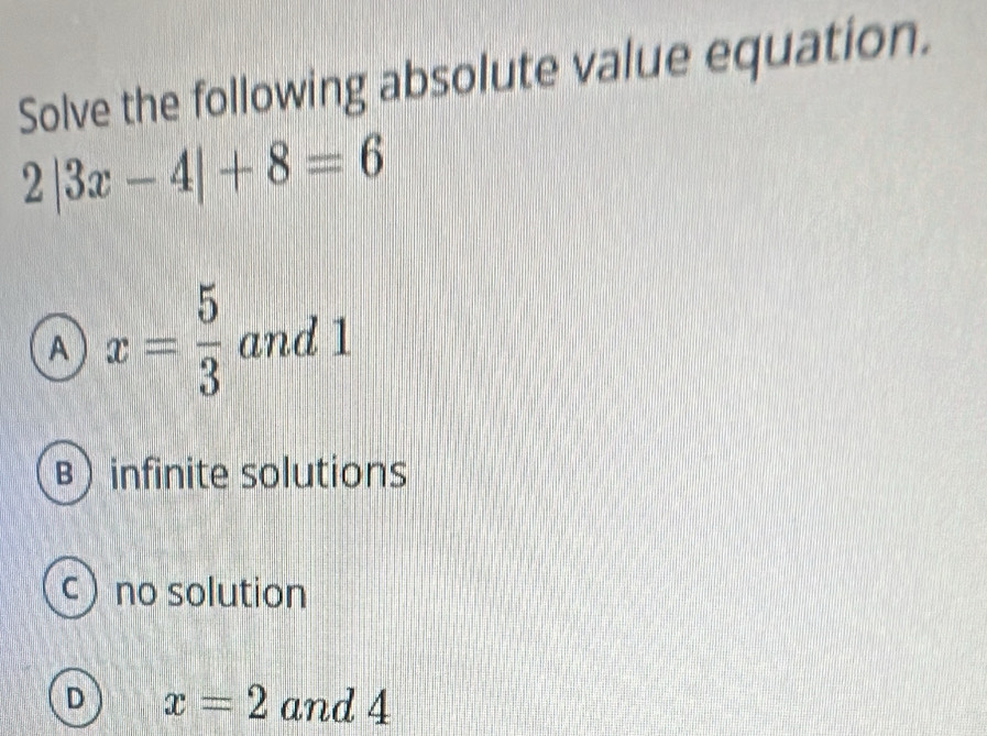 Solve the following absolute value equation.
2|3x-4|+8=6
A x= 5/3  and 1
B infinite solutions
c no solution
D x=2 and 4