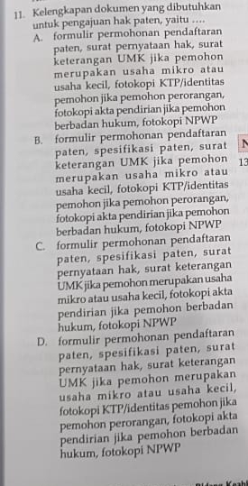 Kelengkapan dokumen yang dibutuhkan
untuk pengajuan hak paten, yaitu ....
A. formulir permohonan pendaftaran
paten, surat pernyataan hak, surat
keterangan UMK jika pemohon
merupakan usaha mikro atau
usaha kecil, fotokopi KTP/identitas
pemohon jika pemohon perorangan,
fotokopi akta pendirian jika pemohon
berbadan hukum, fotokopi NPWP
B. formulir permohonan pendaftaran
paten, spesifikasi paten, surat N
keterangan UMK jika pemohon 13
merupakan usaha mikro atau
usaha kecil, fotokopi KTP/identitas
pemohon jika pemohon perorangan,
fotokopi akta pendirian jika pemohon
berbadan hukum, fotokopi NPWP
C. formulir permohonan pendaftaran
paten, spesifikasi paten, surat
pernyataan hak, surat keterangan
UMK jika pemohon merupakan usaha
mikro atau usaha kecil, fotokopi akta
pendirian jika pemohon berbadan
hukum, fotokopi NPWP
D. formulir permohonan pendaftaran
paten, spesifikasi paten, surat
pernyataan hak, surat keterangan
UMK jika pemohon merupakan
usaha mikro atau usaha kecil,
fotokopi KTP/identitas pemohon jika
pemohon perorangan, fotokopi akta
pendirian jika pemohon berbadan
hukum, fotokopi NPWP