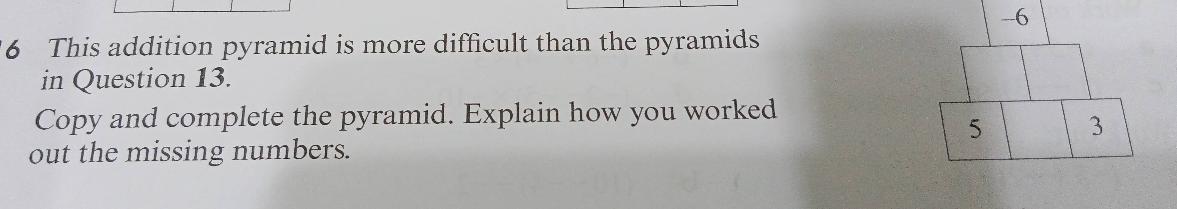 6
6 This addition pyramid is more difficult than the pyramids
in Question 13.
Copy and complete the pyramid. Explain how you worked
5
3
out the missing numbers.