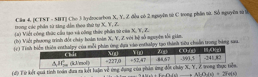 [CTST - SBT] Cho 3 hydrocarbon X, Y, Z đều có 2 nguyên tử C trong phân tử. Số nguyên tử H
trong các phân tử tăng dần theo thứ tự X, Y, Z.
(a) Viết công thức cấu tạo và công thức phân tử của X, Y, Z.
(b) Viết phương trình đốt cháy hoàn toàn X, Y, Z với hệ số nguyên tối giản.
(c) T dựa vào enthalpy tạo thành tiêu chuần trong bảng sau.
(d) Từ kết quả tính toán đưa ra kết luận về ứng dụng của phản ứn
2Al(s)+Fe_2O_3(s)to Al_2O_3(s)+2Fe(s)