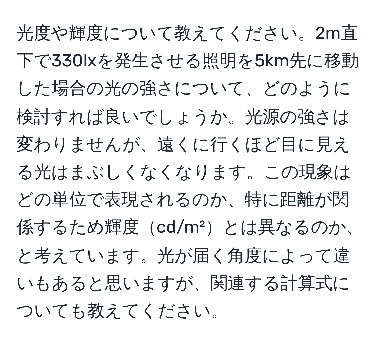 光度や輝度について教えてください。2m直下で330lxを発生させる照明を5km先に移動した場合の光の強さについて、どのように検討すれば良いでしょうか。光源の強さは変わりませんが、遠くに行くほど目に見える光はまぶしくなくなります。この現象はどの単位で表現されるのか、特に距離が関係するため輝度cd/m²とは異なるのか、と考えています。光が届く角度によって違いもあると思いますが、関連する計算式についても教えてください。