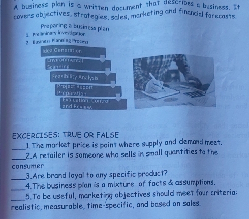 A business plan is a written document that describes a business. It
covers objectives, strategies, sales, marketing and financial forecasts.
Preparing a business plan
1. Preliminary investigation
2. Business Planning Process
Idea Generation
Environmental
Scanning
Feasibility Analysis
Project Report
Preparation
Evaluation, Control
and Review
EXCERCISES: TRUE OR FALSE
_
1.The market price is point where supply and demand meet.
_
2.A retailer is someone who sells in small quantities to the
consumer
_3.Are brand loyal to any specific product?
_4.The business plan is a mixture of facts & assumptions.
_5.To be useful, marketing objectives should meet four criteria:
realistic, measurable, time-specific, and based on sales.