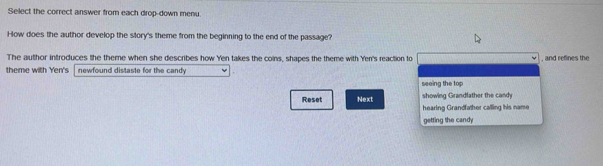 Select the correct answer from each drop-down menu. 
How does the author develop the story's theme from the beginning to the end of the passage? 
The author introduces the theme when she describes how Yen takes the coins, shapes the theme with Yen's reaction to , and refines the 
theme with Yen's newfound distaste for the candy 
seeing the top 
Reset Next showing Grandfather the candy 
hearing Grandfather calling his name 
getting the candy