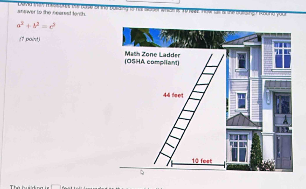 David then measures the base of the building to his ladder which is 10 reet. How tail is the building? Round your 
answer to the nearest tenth.
a^2+b^2=c^2
(1 point) 
The building is