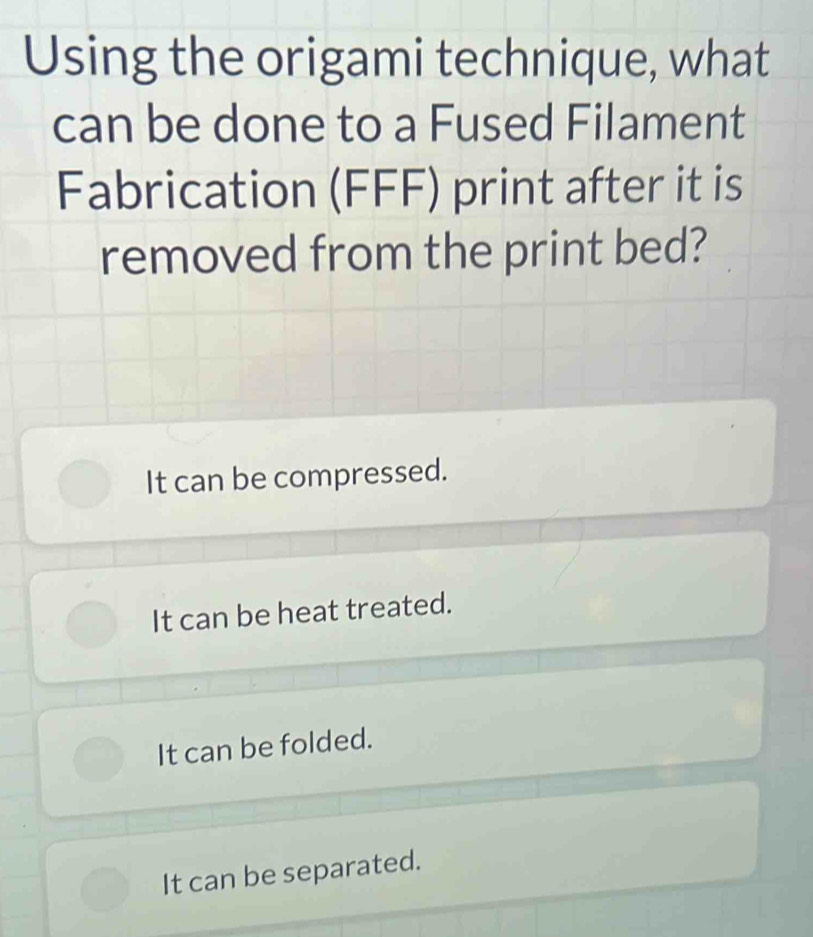 Using the origami technique, what
can be done to a Fused Filament
Fabrication (FFF) print after it is
removed from the print bed?
It can be compressed.
It can be heat treated.
It can be folded.
It can be separated.