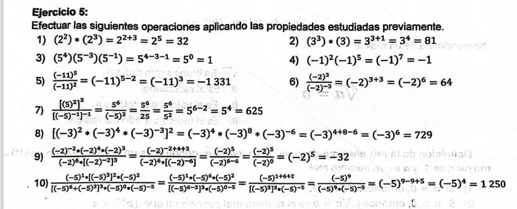 Efectuar las siguientes operaciones aplicando las propiedades estudiadas previamente.
1) (2^2)*(2^3)=2^(2+3)=2^5=32 2) (3^3)*(3)=3^(3+1)=3^4=81
3) (5^4)(5^(-3))(5^(-1))=5^(4-3-1)=5^0=1 4) (-1)^2(-1)^5=(-1)^7=-1
5) frac (-11)^5(-11)^2=(-11)^5-2=(-11)^3=-1331 6) frac (-2)^3(-2)^-3=(-2)^3+3=(-2)^6=64
7) frac [(5)^2]^3[(-5)^-1]^-1=frac 5^6(-5)^2= 5^6/25 = 5^6/5^2 =5^(6-2)=5^4=625
8) [(-3)^2*(-3)^4*(-3)^-3]^2=(-3)^4*(-3)^8*(-3)^-6=(-3)^4+8-6=(-3)^6=729
9) frac (-2)^-2· (-2)^4· (-2)^3(-2)^6· [(-2)^-2]^3=frac (-2)^-2+4+3(-2)^6· [(-2)^-6]=frac (-2)^5(-2)^6-6=frac (-2)^5(-2)^0=(-2)^5=-32
10) frac (-5)^1· [(-5)^3]^2*(-5)^2[(-5)^6/ (-5)^3]^3*(-5)^0*(-5)^-5=frac (-5)^1+6+2[(-5)^6-3]^3*(-5)^0-5=frac (-5)^9[(-5)^9]^3*(-5)^-5=(-5)^9-9+5=(-5)^4=1250