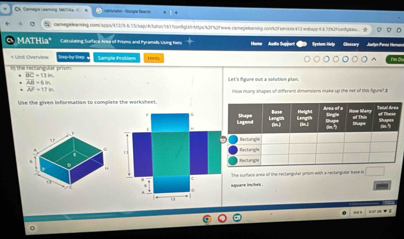 C4 Camegie Leaming: MATHia calculator - Google Search 
carnegielearning.com/apps/k12/9.6.15/sap/#/tutor/161?configUrl=https:%2F%2Fwww.carnegielearning.com%2Fservices-k12-webapp-9.6.15%2Fconfig&lau.. 
a MATHia* Calculating Surface Area of Prisms and Pyramids Using Nets Home Audio Support System Help Glossary Jaelyn Perez Hernac

overline BC=13in.
overline AB=6in
Let's figure out a solution plan.
overline AF=17in. 
How many shapes of different dimensions make up the net of this figure? 3 
Use the given information to complete the worksheet.
F G
E H

17

B C The surface area of the rectangular prism with a rectangular base is
6 square inches. 
D 
A
13
Oct 4 5.371