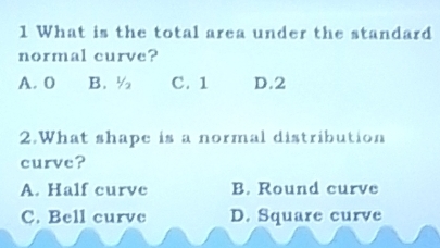 What is the total area under the standard
normal curve?
A. 0 B. ½ C. 1 D. 2
2.What shape is a normal distribution
curve?
A. Half curve B. Round curve
C. Bell curve D. Square curve