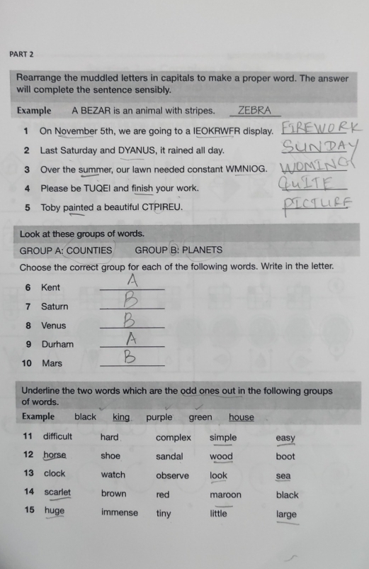 Rearrange the muddled letters in capitals to make a proper word. The answer 
will complete the sentence sensibly. 
Example A BEZAR is an animal with stripes. . ZEBRA 
1 On November 5th, we are going to a IEOKRWFR display._ 
2 Last Saturday and DYANUS, it rained all day._ 
3 Over the summer, our lawn needed constant WMNIOG._ 
4 Please be TUQEI and finish your work. 
_ 
5 Toby painted a beautiful CTPIREU. 
_ 
Look at these groups of words. 
GROUP A: COUNTIES GROUP B: PLANETS 
Choose the correct group for each of the following words. Write in the letter. 
6 Kent 
_ 
7 Saturn_ 
8 Venus_ 
9 Durham_ 
10 Mars_