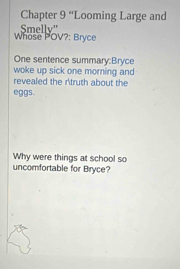 Chapter 9 “Looming Large and 
Smelly” 
Whose POV?: Bryce 
One sentence summary:Bryce 
woke up sick one morning and 
revealed the rtruth about the 
eggs. 
Why were things at school so 
uncomfortable for Bryce?