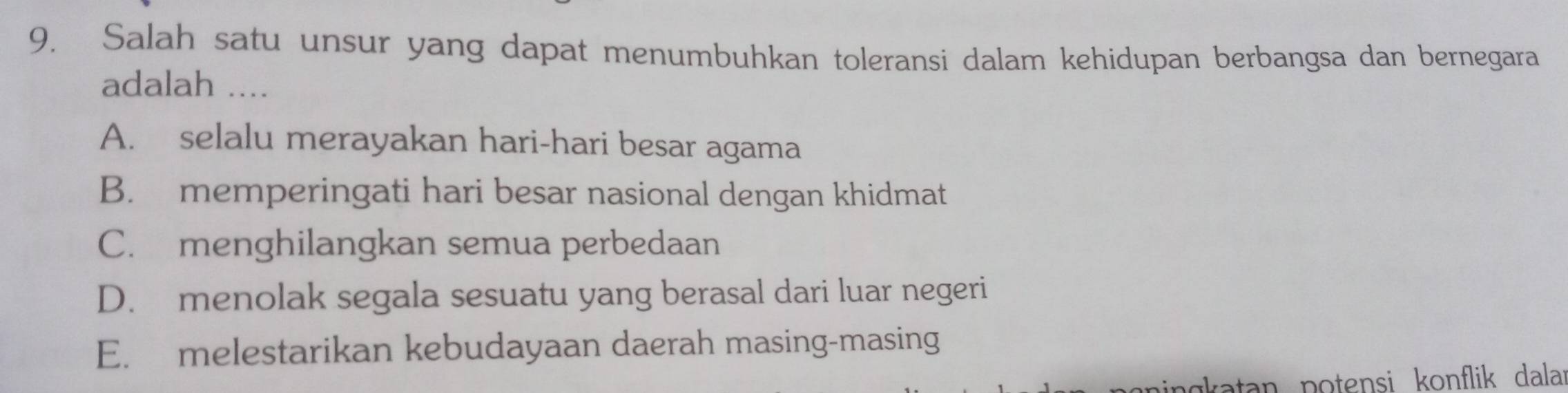 Salah satu unsur yang dapat menumbuhkan toleransi dalam kehidupan berbangsa dan bernegara
adalah ....
A. selalu merayakan hari-hari besar agama
B. memperingati hari besar nasional dengan khidmat
C. menghilangkan semua perbedaan
D. menolak segala sesuatu yang berasal dari luar negeri
E. melestarikan kebudayaan daerah masing-masing
agkatan potensi konflik dala: