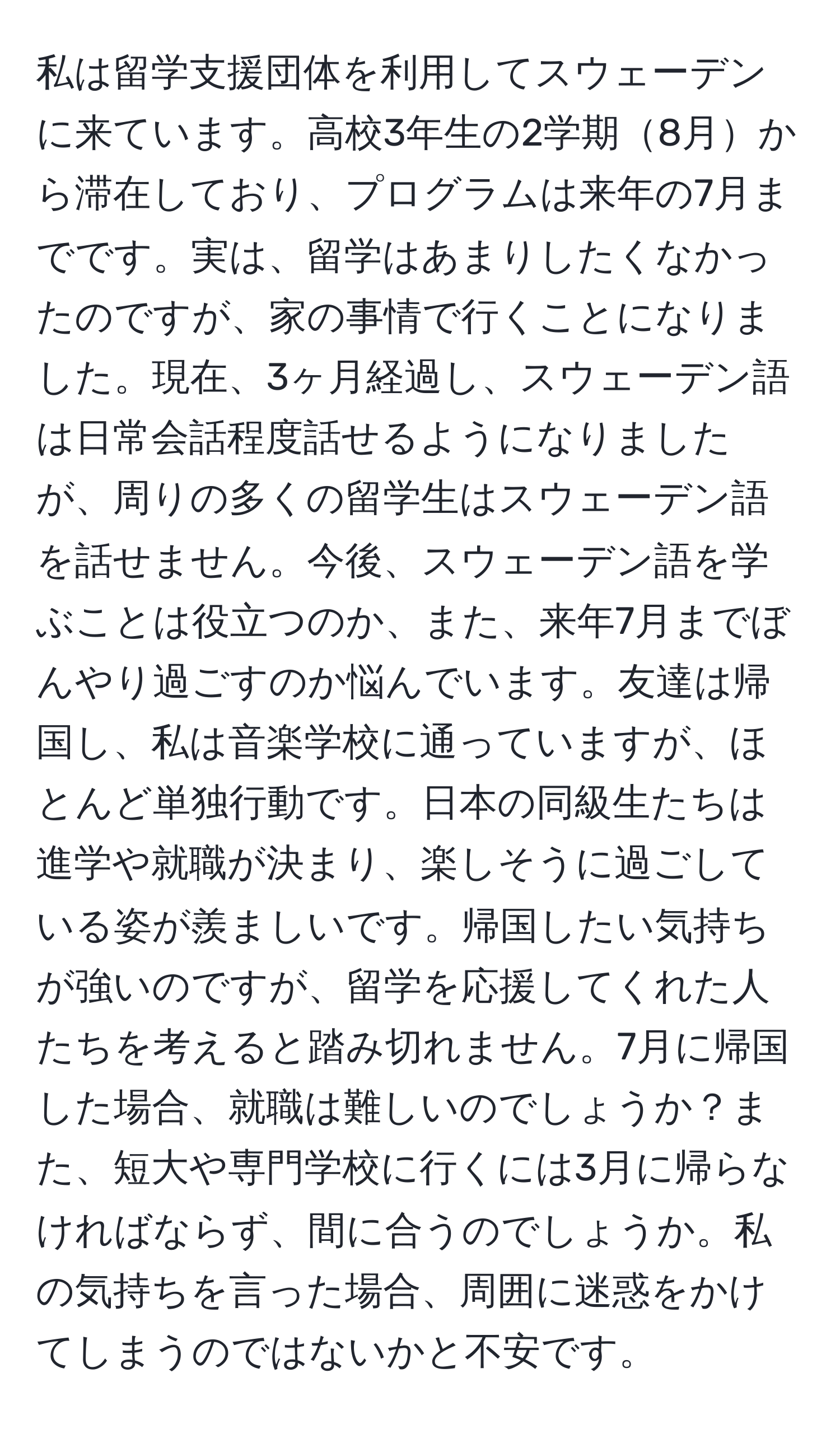 私は留学支援団体を利用してスウェーデンに来ています。高校3年生の2学期8月から滞在しており、プログラムは来年の7月までです。実は、留学はあまりしたくなかったのですが、家の事情で行くことになりました。現在、3ヶ月経過し、スウェーデン語は日常会話程度話せるようになりましたが、周りの多くの留学生はスウェーデン語を話せません。今後、スウェーデン語を学ぶことは役立つのか、また、来年7月までぼんやり過ごすのか悩んでいます。友達は帰国し、私は音楽学校に通っていますが、ほとんど単独行動です。日本の同級生たちは進学や就職が決まり、楽しそうに過ごしている姿が羨ましいです。帰国したい気持ちが強いのですが、留学を応援してくれた人たちを考えると踏み切れません。7月に帰国した場合、就職は難しいのでしょうか？また、短大や専門学校に行くには3月に帰らなければならず、間に合うのでしょうか。私の気持ちを言った場合、周囲に迷惑をかけてしまうのではないかと不安です。