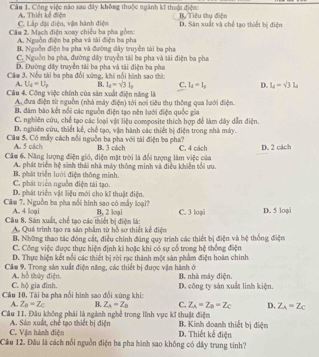 Công việc nào sau đây không thuộc ngành kĩ thuật điện:
A. Thiết kế điện B. Tiêu thụ điện
C. Lắp đặt điện, vận hành điện D. Sản xuất và chế tạo thiết bị điện
Câu 2. Mạch điện xoay chiều ba pha gồm:
A. Nguồn điện ba pha và tải điện ba pha
B. Nguồn điện ba pha và đường dây truyền tải ba pha
C. Nguồn ba pha, đường dây truyền tải ba pha và tải điện ba pha
D. Đường dây truyền tải ba pha và tải điện ba pha
Câu 3. Nếu tải ba pha đổi xứng, khi nối hình sao thì:
A. U_d=U_p B. I_d=sqrt(3)I_p C. I_d=I_p D. I_d=sqrt(3)I_d
Câu 4. Công việc chính của sản xuất điện năng là
A. đưa điện từ nguồn (nhà máy điện) tới nơi tiêu thụ thông qua lưới điện.
B đảm bảo kết nối các nguồn điện tạo nên lưới điện quốc gia
C. nghiên cứu, chế tạo các loại vật liệu composite thích hợp để làm dây dẫn điện.
D. nghiên cứu, thiết kế, chế tạo, vận hành các thiết bị điện trong nhà máy.
Câu 5. Có mấy cách nổi nguồn ba pha với tải điện ba pha?
A. 5 cách B. 3 cách C. 4 cách D. 2 cách
Câu 6. Năng lượng điện gió, điện mặt trời là đối tượng làm việc của
A. phát triển hệ sinh thái nhà máy thông minh và điều khiển tối ưu.
B. phát triển lưới điện thông minh.
C. phát triển nguồn điện tái tạo.
D. phát triền vật liệu mới cho kĩ thuật điện.
Câu 7. Nguồn ba pha nổi hình sao có mấy loại?
A. 4 loại B. 2 loại C. 3 loại D. 5 loại
Câu 8. Sản xuất, chế tạo các thiết bị điện là:
A. Quá trình tạo ra sản phầm từ hồ sơ thiết kế điện
B. Những thao tác đóng cắt, điều chinh đúng quy trình các thiết bị điện và hệ thống điện
C. Công việc được thực hiện định kì hoặc khi có sự cố trong hệ thống điện
D. Thực hiện kết nối các thiết bị rời rạc thành một sản phầm điện hoàn chỉnh
Câu 9. Trong sản xuất điện năng, các thiết bị được vận hành ở
A. hồ thủy điện. B. nhà máy điện.
C. hộ gia đình. D. công ty sản xuất linh kiện.
Câu 10. Tải ba pha nối hình sao đối xứng khi:
A. Z_B=Z_C B. Z_A=Z_B C. Z_A=Z_B=Z_C D. Z_A=Z_C
Câu 11. Đâu không phải là ngành nghề trong lĩnh vực kĩ thuật điện
A. Sản xuất, chế tạo thiết bị điện B. Kinh doanh thiết bị điện
C. Vận hành điện D. Thiết kế điện
Câu 12. Đâu là cách nối nguồn điện ba pha hình sao không có dây trung tính?