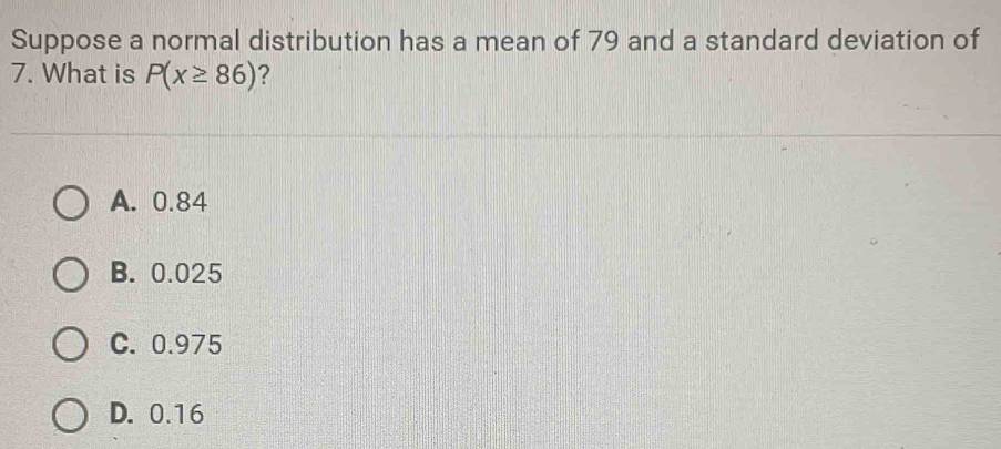 Suppose a normal distribution has a mean of 79 and a standard deviation of
7. What is P(x≥ 86) ?
A. 0.84
B. 0.025
C. 0.975
D. 0.16