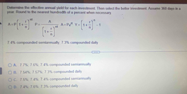 Determine the effective annual yield for each investment. Then select the better investment. Assume 360 days in a
year. Round to the nearest hundredth of a percent when necessary.
A=P(1+ r/n )^nt P=frac A(1+ r/n )^ntA=P_e^(nY=(1+frac r)n)^n-1
7.4% compounded semiannually; 7.3% compounded daily
A. 7.7%; 7.6%; 7.4% compounded semiannually
B. 7.54%; 7.57%; 7.3% compounded daily
C. 7.5%; 7.4%; 7.4% compounded semiannually
D. 7.4%; 7.6%; 7.3% compounded daily