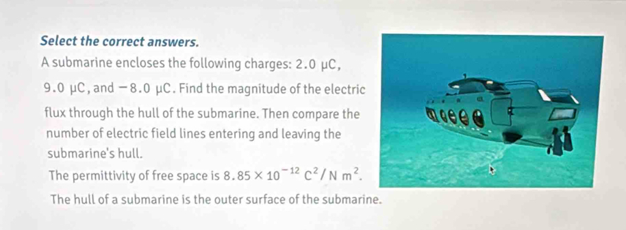 Select the correct answers.
A submarine encloses the following charges: 2.0 μC,
9.0 μC, and −8.0 μC. Find the magnitude of the electric
flux through the hull of the submarine. Then compare the
number of electric field lines entering and leaving the
submarine's hull.
The permittivity of free space is 8.85* 10^(-12)C^2/Nm^2.
The hull of a submarine is the outer surface of the submarine.