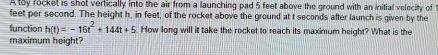 A toy rocket is shot vertically into the air from a launching pad 5 feet above the ground with an initial velocity of
feet per second. The height h, in feet, of the rocket above the ground at t seconds after launch is given by the 
function h(t)=-16t^2+144t+5 How long will it take the rocket to reach its maximum height? What is the 
maximum height?