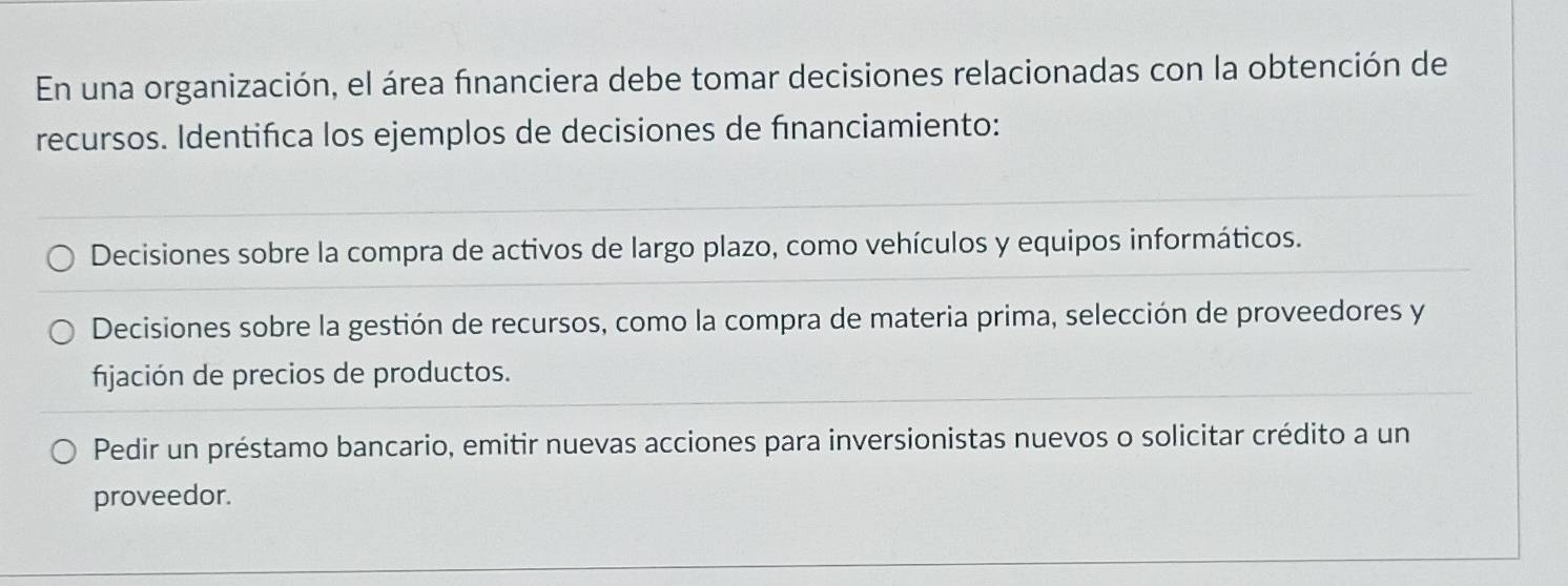 En una organización, el área financiera debe tomar decisiones relacionadas con la obtención de
recursos. Identifica los ejemplos de decisiones de fınanciamiento:
Decisiones sobre la compra de activos de largo plazo, como vehículos y equipos informáticos.
Decisiones sobre la gestión de recursos, como la compra de materia prima, selección de proveedores y
fijación de precios de productos.
Pedir un préstamo bancario, emitir nuevas acciones para inversionistas nuevos o solicitar crédito a un
proveedor.