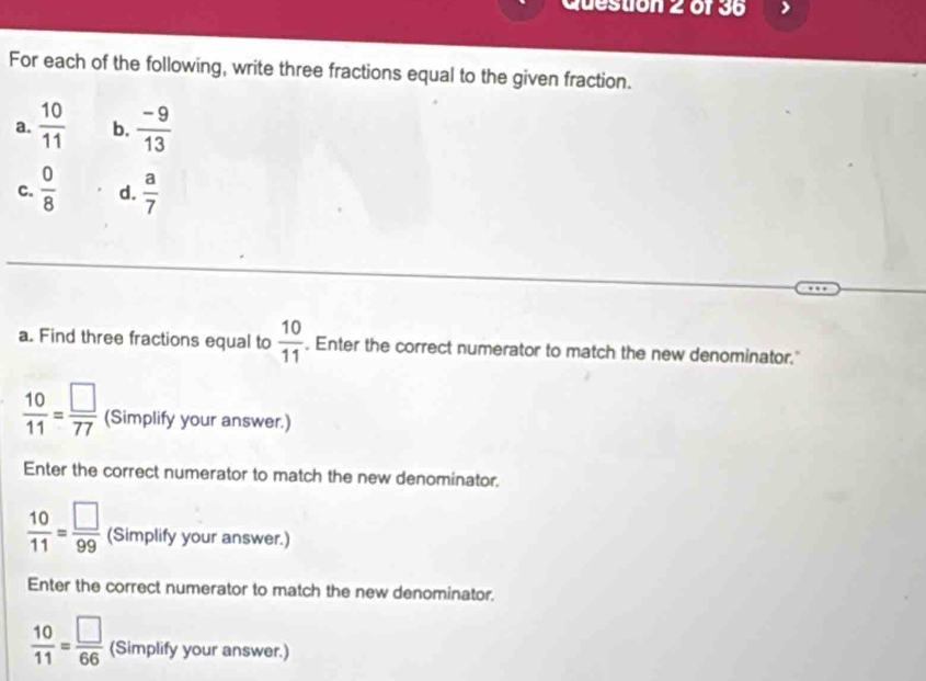 For each of the following, write three fractions equal to the given fraction. 
a.  10/11  b.  (-9)/13 
c.  0/8  d.  a/7 
a. Find three fractions equal to  10/11 . Enter the correct numerator to match the new denominator."
 10/11 = □ /77  (Simplify your answer.) 
Enter the correct numerator to match the new denominator.
 10/11 = □ /99  (Simplify your answer.) 
Enter the correct numerator to match the new denominator.
 10/11 = □ /66  (Simplify your answer.)