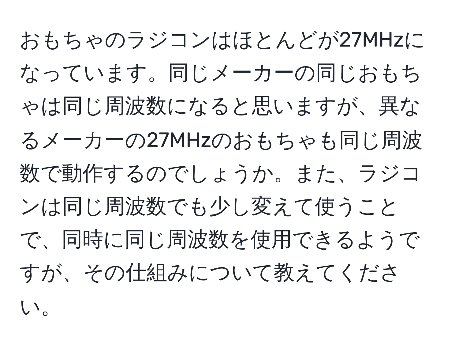 おもちゃのラジコンはほとんどが27MHzになっています。同じメーカーの同じおもちゃは同じ周波数になると思いますが、異なるメーカーの27MHzのおもちゃも同じ周波数で動作するのでしょうか。また、ラジコンは同じ周波数でも少し変えて使うことで、同時に同じ周波数を使用できるようですが、その仕組みについて教えてください。