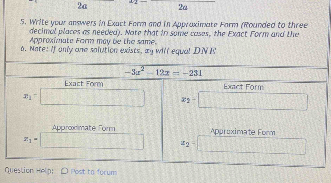 2a □ 2a HIF
5. Write your answers in Exact Form and in Approximate Form (Rounded to three
decimal places as needed). Note that in some cases, the Exact Form and the
Approximate Form may be the same.
6. Note: If only one solution exists, x_2 will equal DNE
Question Help: Post to forum