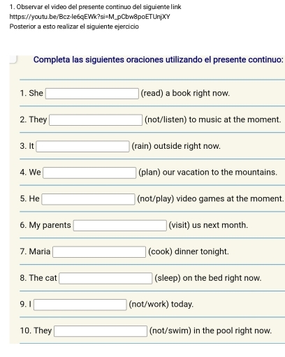 Observar el video del presente continuo del siquiente link 
https://youtu.be/Bcz-le6qEWk?si=M_pCbw8poETUnjXY 
Posterior a esto realizar el siguiente ejercicio 
Completa las siguientes oraciones utilizando el presente continuo:
(-3,4)
1. She □ (read) a book right now. 
2. They □ (not/listen) to music at the moment. 
3. It □ (rain) outside right now. 
4. We □ (plan) our vacation to the mountains. 
5. He □ (not/play) video games at the moment. 
6. My parents □ (visit) us next month. 
7. Maria □ (cook) dinner tonight. 
8. The cat □ (sleep) on the bed right now. 
9.1 □ (not/work) today. 
10. They □ (not/swim) in the pool right now.