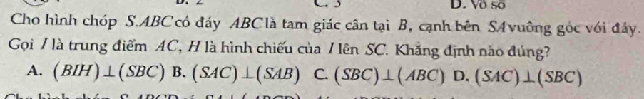 D. Vô số
Cho hình chóp S. ABC có đáy ABC là tam giác cân tại B, cạnh bên S vuỡng góc với đáy.
Gọi / là trung điểm AC, H là hình chiếu của / lên SC. Khẳng định nào đúng?
A. (BIH)⊥ (SBC) B. (SAC)⊥ (SAB) C. (SBC)⊥ (ABC) D. (SAC)⊥ (SBC)