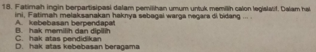 Fatimah ingin berpartisipasi dalam pemilihan umum untuk memilih calon legislatif. Dalam hal
ini, Fatimah melaksanakan haknya sebagai warga negara di bidang ... .
A. kebebasan berpendapat
B. hak memilih dan dipilih
C. hak atas pendidikan
D. hak atas kebebasan beragama