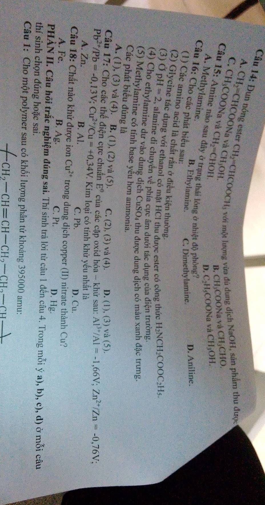 Đun nóng ester CH_2=CHCOOCH_3 với một lượng vừa đủ dung dịch NaOH, sản phẩm thu được
A. CH_2=CHCOO Na và CH_3OH.
C. CH_3COONa và CH_2=CHOH.
B. CH_3 CO ON_8 1 và CH_3CHO.
D. C_2H_5 COONa và CH_3OH.
Câu 15: Amine nào sau đây ở trạng thái lông ở nhiệt độ phòng?
A. Methylamine.
Câu 16: Cho các phát biểu sau:
B. Ethylamine. C. Dimethylamine.
D. Aniline.
(1) Các amino acid là chất rắn ở điều kiện thường.
(2) Glycine tác dụng với ethanol có mặt HCl thu được ester có công thức H_2NCH_2COOC_2H_5.
(3) OpH=2 , alanine di chuyển về phía cực âm dưới tác dụng của điện trường.
(4) Cho ethylamine dư vào dung dịch CuSO_4 thu được dung dịch có màu xanh đặc trưng.
(5) Methylamine có tính base yếu hơn ammonia.
Các phát biểu đúng là
A. (1), (3) và (4). B. (1), (2) và (5). C. (2), (3) và (4). D. (1), (3) và (5).
Câu 17: Cho các thế điện cực chuẩn E^0 của các cặp oxid hóa - khử sau: Al^(3+)/Al=-1,66V;Zn^(2+)/Zn=-0,76V;
Pb^(2+)/Pb=-0,13V;Cu^(2+)/Cu=+0,34V 7. Kim loại có tính khử yếu nhất là
A. Zn. B. Al. C. Pb. D. Cu.
Câu 18: Chất nào khử được ion Cu^(2+) trong dung dịch copper (II) nitrate thành Cu?
A. Fe. B. Ag. C. Pt. D. Hg.
PHÀN II. Câu hồi trắc nghiệm đúng sai. Thí sinh trả lời từ câu 1 đến cầu 4. Trong mỗi ý a), b), c), d) ở mỗi câu
thí sinh chọn đúng hoặc sai.
Câu 1: Cho một polymer sau có khối lượng phân tử khoảng 395000 amu:
-CH_2-CH=CH-CH_2-CH_2-CH_ 