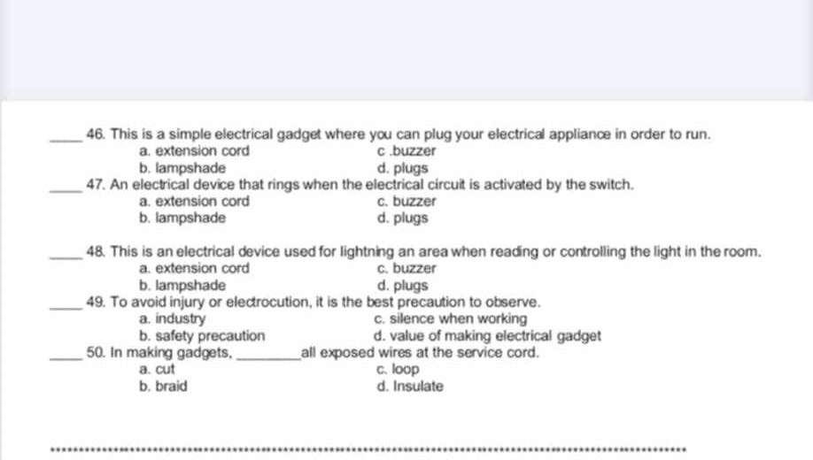 This is a simple electrical gadget where you can plug your electrical appliance in order to run.
a. extension cord c .buzzer
b. lampshade d. plugs
_47. An electrical device that rings when the electrical circuit is activated by the switch.
a. extension cord c. buzzer
b. lampshade d. plugs
_48. This is an electrical device used for lightning an area when reading or controlling the light in the room.
a. extension cord c. buzzer
b. lampshade d. plugs
_49. To avoid injury or electrocution, it is the best precaution to observe.
a. industry c. silence when working
b. safety precaution d. value of making electrical gadget
_50. In making gadgets, _all exposed wires at the service cord.
a. cut c. loop
b. braid d. Insulate