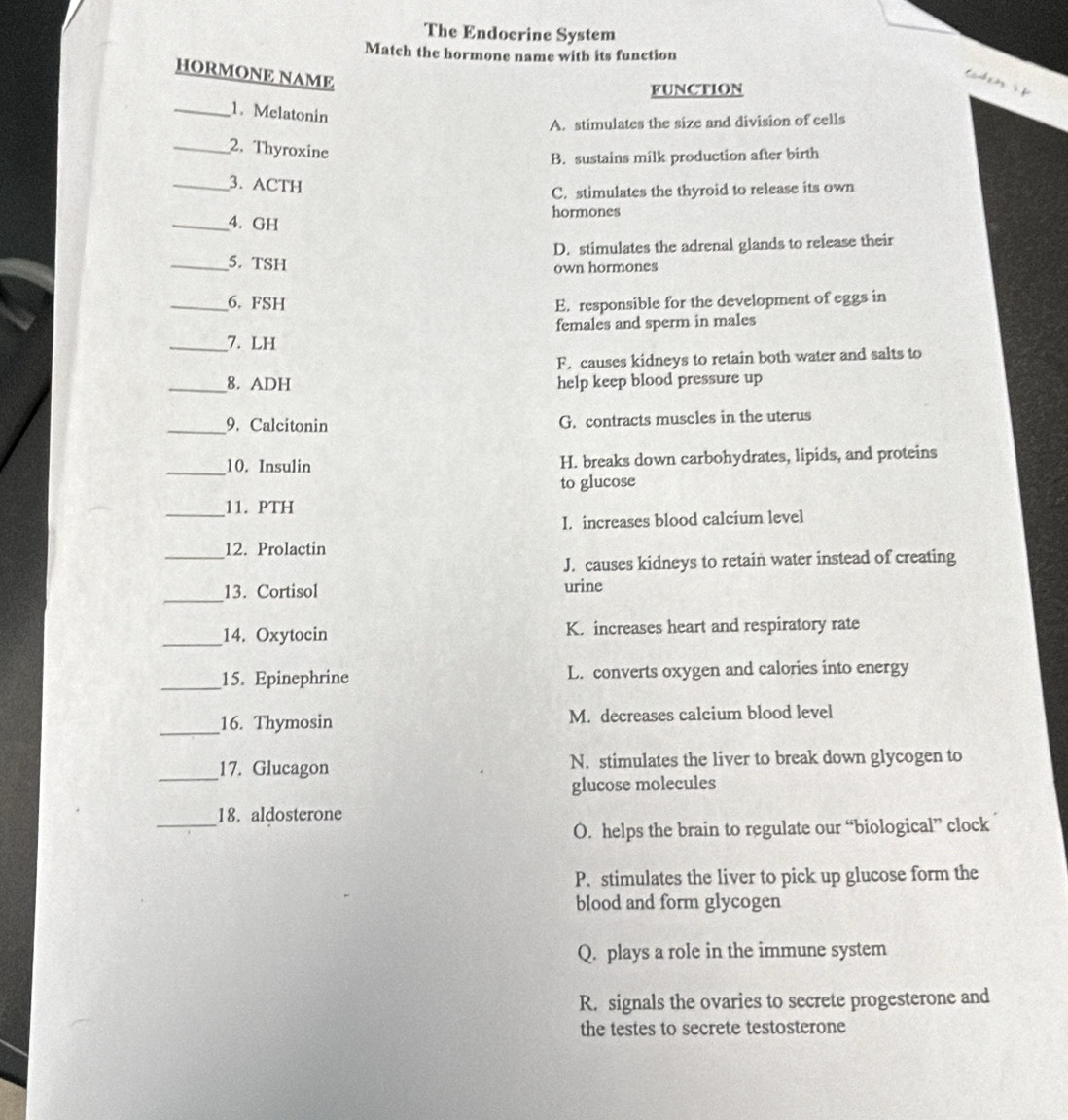 The Endocrine System
Match the hormone name with its function
HORMONE NAME
e 
FUNCTION
_1. Melatonin
A. stimulates the size and division of cells
_2. Thyroxine
B. sustains milk production after birth
_3. ACTH
C. stimulates the thyroid to release its own
hormones
_4. GH
_5. TSH D. stimulates the adrenal glands to release their
own hormones
_6. FSH E. responsible for the development of eggs in
females and sperm in males
_7. LH
F. causes kidneys to retain both water and salts to
_8. ADH help keep blood pressure up
_9. Calcitonin G. contracts muscles in the uterus
_10. Insulin H. breaks down carbohydrates, lipids, and proteins
to glucose
_
11. PTH
I. increases blood calcium level
_
12. Prolactin
J. causes kidneys to retain water instead of creating
_
13. Cortisol urine
_14. Oxytocin K. increases heart and respiratory rate
_15. Epinephrine L. converts oxygen and calories into energy
_
16. Thymosin M. decreases calcium blood level
_
17. Glucagon N. stimulates the liver to break down glycogen to
glucose molecules
_
18. aldosterone
O. helps the brain to regulate our “biological” clock
P. stimulates the liver to pick up glucose form the
blood and form glycogen
Q. plays a role in the immune system
R. signals the ovaries to secrete progesterone and
the testes to secrete testosterone