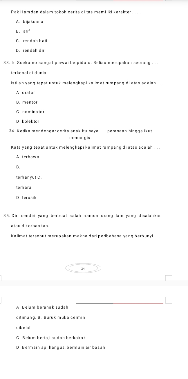 Pak Hamdan dalam tokoh cerita di tas memiliki karakter . . . .
A. bijaksana
B. arif
C. rendah hati
D. rendah diri
33. Ir. Soekarno sangat piawai berpidato. Beliau merupakan seorang . . .
terkenal di dunia.
Istilah yang tepat untuk melengkapi kalimat rumpang di atas adalah . . .
A. orator
B. mentor
C. nominator
D. kolektor
34. Ketika mendengar cerita anak itu saya . . . perasaan hingga ikut
menangis.
Kata yang tepat untuk melengkapi kalimat rumpang di atas adalah . . .
A. terbawa
B.
terhanyut C.
terh aru
D. terusik
35. Diri sendiri yang berbuat salah namun orang lain yang disalahkan
atau dikorbankan.
Kalimat tersebut merupakan makna dari peribahasa yang berbunyi . . .
24
_
A. Belum beranak sudah
ditimang. B. Buruk muka cermin
dibelah
C. Belum bertaji sudah berkokok
D. Bermain api hangus, bermain air basah