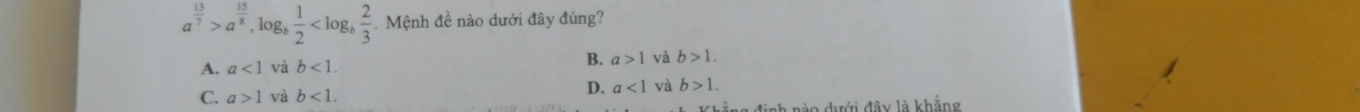 a^(frac 13)7>a^(frac 15)8 , log  1/2  . Mệnh đề nào dưới đây đúng?
A. a<1</tex> và b<1</tex>. B. a>1 và b>1.
C. a>1 và b<1</tex>.
D. a<1</tex> và b>1. 
đào dưới đây là khẳng