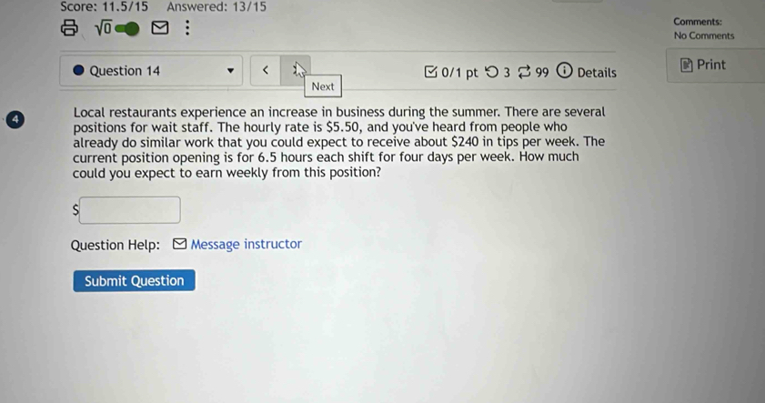 Score: 11.5/15 Answered: 13/15 Comments: 
sqrt(0) . No Comments 
Question 14 0/1 pt つ 3 99 (i) Details Print 
Next 
4 Local restaurants experience an increase in business during the summer. There are several 
positions for wait staff. The hourly rate is $5.50, and you've heard from people who 
already do similar work that you could expect to receive about $240 in tips per week. The 
current position opening is for 6.5 hours each shift for four days per week. How much 
could you expect to earn weekly from this position? 
S 
Question Help: Message instructor 
Submit Question