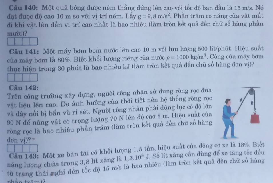 Một quả bóng được ném thẳng đứng lên cao với tốc độ ban đầu là 15 m/s. Nó 
đạt được độ cao 10 m so với vị trí ném. Lấy g=9,8m/s^2. Phần trăm cơ năng của vật mất 
đi khi vật lên đến vị trí cao nhất là bao nhiêu (làm tròn kết quả đến chữ số hàng phần 
mười)? 
Câu 141: Một máy bơm bơm nước lên cao 10 m với lưu lượng 500 lít/phút. Hiệu suất 
của máy bơm là 80%. Biết khối lượng riêng của nước rho =1000kg/m^3. Công của máy bơm 
thực hiện trong 30 phút là bao nhiêu kJ (làm tròn kết quả đến chữ số hàng đơn vị)? 
Câu 142: 
Trên công trường xây dựng, người công nhân sử dụng ròng rọc dưa 
vật liệu lên cao. Do ảnh hưởng của thời tiết nên hệ thống ròng rọc 
và dây nối bị bẩn và rỉ sét. Người công nhân phải dùng lực có độ lớn
90 N để nâng vật có trọng lượng 70 N lên độ cao 8 m. Hiệu suất của 
ròng rọc là bao nhiêu phần trăm (làm tròn kết quả đến chữ số hàng 
dơn vi) ?~ 
Câu 143: Một xe bán tải có khối lượng 1, 5 tấn, hiệu suất của động cơ xe là 18%. Biết 
năng lượng chứa trong 3,8 lít xăng là 1, 3.10^8J. Số lít xăng cần dùng để xe tăng tốc đều 
từ trang thái nghỉ đến tốc độ 15 m/s là bao nhiêu (làm tròn kết quả đến chữ số hàng 
nhần trăm)2