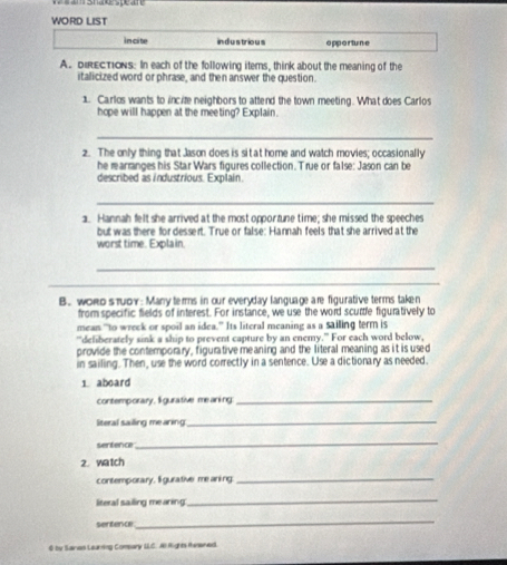 am Sna spear 
WORD LIST 
in ci te industrious opportune 
A. DIRECTIONs: In each of the following items, think about the meaning of the 
italicized word or phrase, and then answer the question. 
1. Carlos wants to incite neighbors to attend the town meeting. What does Carlos 
hope will happen at the meeting? Explain. 
_ 
2. The only thing that Jason does is sit at home and watch movies; occasionally 
he rarranges his Star Wars figures collection. True or false: Jason can be 
described as industrious. Explain. 
_ 
1. Hannah felt she arrived at the most opportune time; she missed the speeches 
but was there for dessert. True or false: Hannah feels that she arrived at the 
worst time. Explain. 
_ 
_ 
B. worоsπυov: Many terms in our everyday language are figurative terms taken 
from specific fields of interest. For instance, we use the word scurtle figuratively to 
mean "to wreek or spoil an idea.” Its literal meaning as a sailing term is 
"deliberately sink a ship to prevent capture by an enemy." For each word below, 
provide the contemporary, figurative meaning and the literal meaning as it is used 
in sailing. Then, use the word correctly in a sentence. Use a dictionary as needed. 
1 aboard 
contemporary, ligurative meaning:_ 
literal sailing mearing 
_ 
sentence 
_ 
2. watch 
contemporary. lgurative me aning_ 
literal sailing mearing: 
_ 
sentence 
_ 
0 by Saran Learning Compary LLC. AIRights Rwwned.