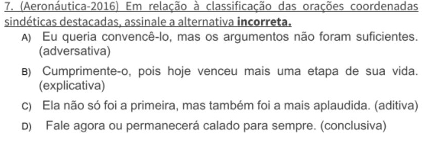 (Aeronáutica-2016) Em relação à classificação das orações coordenadas
sindéticas destacadas, assinale a alternativa incorreta.
A) Eu queria convencê-lo, mas os argumentos não foram suficientes.
(adversativa)
B) Cumprimente-o, pois hoje venceu mais uma etapa de sua vida.
(explicativa)
c) Ela não só foi a primeira, mas também foi a mais aplaudida. (aditiva)
D) Fale agora ou permanecerá calado para sempre. (conclusiva)