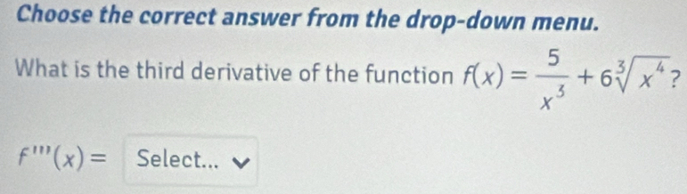 Choose the correct answer from the drop-down menu. 
What is the third derivative of the function f(x)= 5/x^3 +6sqrt[3](x^4) ?
f'''(x)= Select...