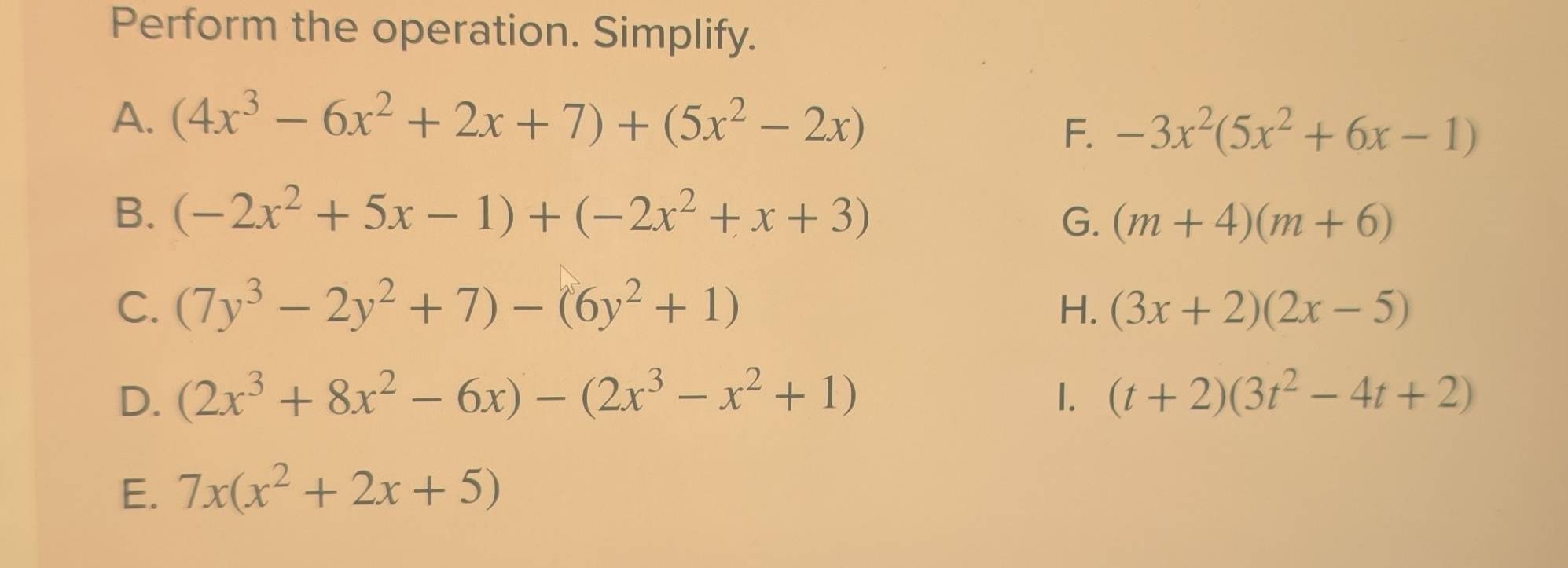 Perform the operation. Simplify. 
A. (4x^3-6x^2+2x+7)+(5x^2-2x)
F. -3x^2(5x^2+6x-1)
B. (-2x^2+5x-1)+(-2x^2+x+3)
G. (m+4)(m+6)
C. (7y^3-2y^2+7)-(6y^2+1) H. (3x+2)(2x-5)
D. (2x^3+8x^2-6x)-(2x^3-x^2+1) 1. (t+2)(3t^2-4t+2)
E. 7x(x^2+2x+5)