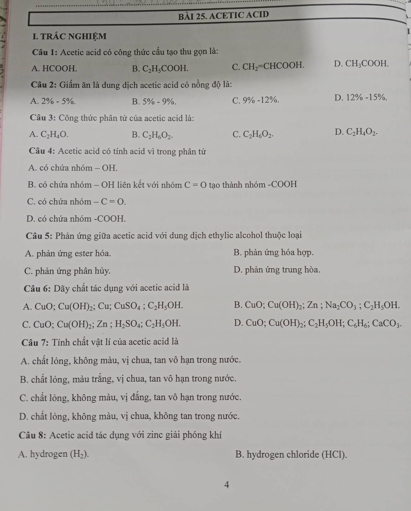 ACETIC ACID
I. TRÁC NGHIỆM
I
Câu 1: Acetic acid có công thức cấu tạo thu gọn là:
A. HCOOH. B. C_2H_5COOH. C. CH_2=CHCOOH. D. CH_3COOH.
Câu 2: Giấm ăn là dung dịch acetic acid có nồng độ là:
A. 2% -5% . B. 5% -9% . C. 9% -12% .
D. 12% -15% .
Câu 3: Công thức phân tử của acetic acid là:
A. C_2H_4O. B. C_2H_6O_2. C. C_2H_6O_2.
D. C_2H_4O_2.
Câu 4: Acetic acid có tính acid vì trong phân tử
A. có chứa nhóm - OH.
B. có chứa nhóm - OH liên kết với nhóm C=0 tạo thành nhóm -COOH
C. có chứa nhóm -C=0.
D. có chứa nhóm -COOH.
Câu 5: Phản ứng giữa acetic acid với dung dịch ethylic alcohol thuộc loại
A. phản ứng ester hóa. B. phản ứng hóa hợp.
C. phản ứng phân hủy. D. phản ứng trung hòa.
Câu 6: Dãy chất tác dụng với acetic acid là
A. CuO; Cu(OH)_2;Cu;CuSO_4;C_2H_5OH. B. CuO;Cu(OH)_2;Zn;Na_2CO_3;C_2H_5OH.
C. CuO;Cu(OH)_2;Zn;H_2SO_4;C_2H_5OH. D. CuO;Cu(OH)_2;C_2H_5OH;C_6H_6;CaCO_3.
Câu 7: Tính chất vật lí của acetic acid là
A. chất lỏng, không màu, vị chua, tan vô hạn trong nước.
B. chất lỏng, màu trắng, vị chua, tan vô hạn trong nước.
C. chất lỏng, không màu, vị đắng, tan vô hạn trong nước.
D. chất lỏng, không màu, vị chua, không tan trong nước.
Câu 8: Acetic acid tác dụng với zinc giải phóng khí
A. hydrogen (H_2). B. hydrogen chloride (HCl).
4