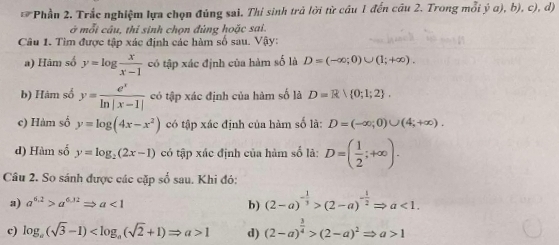 Phầu 2. Trắc nghiệm lựa chọn đủng sai. Thí sinh trả lời từ câu 1 đến câu 2. Trong mỗi ý a), b), c), d) 
ở mỗi câu, thi sinh chọn đủng hoặc sai. 
Câu 1. Tìm được tập xác định các hàm số sau. Vậy: 
a) Hâm số y=log  x/x-1  có tập xác định của hàm số là D=(-∈fty ;0)∪ (1;+∈fty ). 
b) Hàm số y= e^x/ln |x-1|  có tập xác định của hàm số là D=R 0;1;2. 
c) Hàm số y=log (4x-x^2) có tập xác định của hàm số là: D=(-∈fty ;0)∪ (4;+∈fty ). 
d) Hàm số y=log _2(2x-1) có tập xác định của hàm số là: D=( 1/2 ;+∈fty ). 
Câu 2. So sánh được các cặp số sau. Khi đó: 
a) a^(6.2)>a^(6.32)Rightarrow a<1</tex> b) (2-a)^- 1/3 >(2-a)^- 1/2 Rightarrow a<1</tex>. 
c) log _a(sqrt(3)-1) 1 d) (2-a)^ 3/4 >(2-a)^2Rightarrow a>1