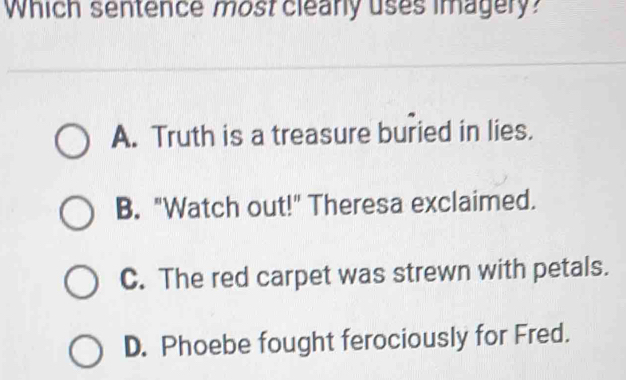 Which sentence most clearly uses imagery?
A. Truth is a treasure buried in lies.
B. "Watch out!" Theresa exclaimed.
C. The red carpet was strewn with petals.
D. Phoebe fought ferociously for Fred.